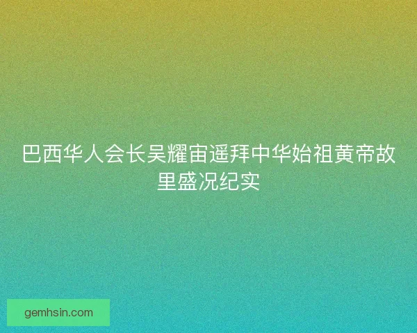 巴西华人会长吴耀宙遥拜中华始祖黄帝故里盛况纪实