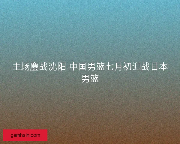 主场鏖战沈阳 中国男篮七月初迎战日本男篮