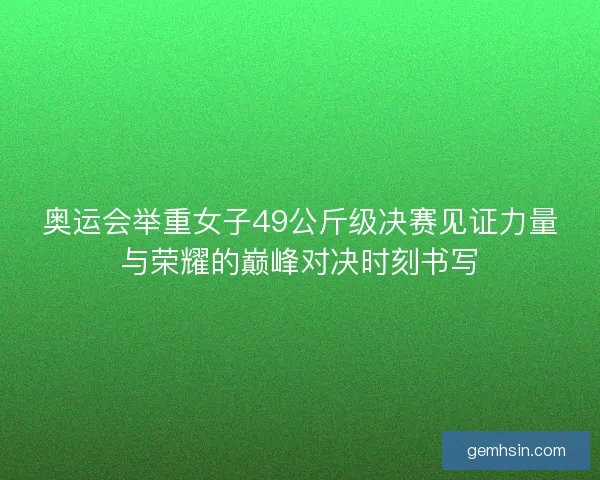 奥运会举重女子49公斤级决赛见证力量与荣耀的巅峰对决时刻书写