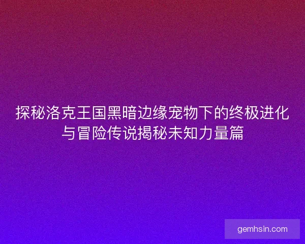 探秘洛克王国黑暗边缘宠物下的终极进化与冒险传说揭秘未知力量篇