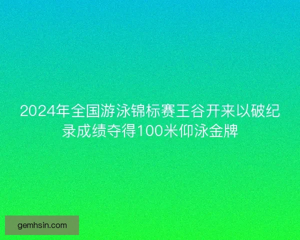 2024年全国游泳锦标赛王谷开来以破纪录成绩夺得100米仰泳金牌
