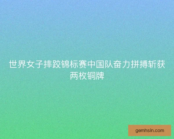世界女子摔跤锦标赛中国队奋力拼搏斩获两枚铜牌